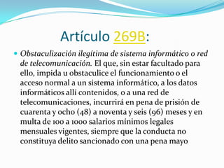 Artículo 269B:
 Obstaculización ilegítima de sistema informático o red
de telecomunicación. El que, sin estar facultado para
ello, impida u obstaculice el funcionamiento o el
acceso normal a un sistema informático, a los datos
informáticos allí contenidos, o a una red de
telecomunicaciones, incurrirá en pena de prisión de
cuarenta y ocho (48) a noventa y seis (96) meses y en
multa de 100 a 1000 salarios mínimos legales
mensuales vigentes, siempre que la conducta no
constituya delito sancionado con una pena mayo
 