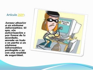 Artículo 269ª:
Acceso abusivo
a un sistema
informático. El
que, sin
autorización o
por fuera de lo
acordado,
acceda en todo
o en parte a un
sistema
informático
protegido o no
con una medida
de seguridad,
 