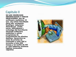 Capitulo II
DE LOS ATENTADOS
INFORMATICOS Y OTRAS
INFRACIONES Uso de
software malicioso. El
que, sin estar facultado
para ello, produzca,
trafique, adquiera,
distribuya, venda,
envíe, introduzca o
extraiga del territorio
nacional software
malicioso u otros
programas de
computación de efectos
dañinos, incurrirá en
pena de prisión de
cuarenta y ocho (48) a
noventa y seis (96)
meses y en multa de 100
a 1.000 salarios mínimos
legales mensuales
vigentes
 