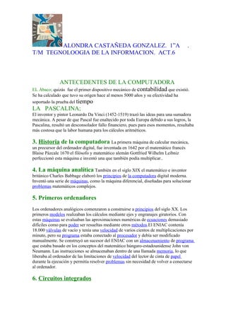 ALONDRA CASTAÑEDA GONZALEZ. 1”A                                               .
T/M TEGNOLOOGIA DE LA INFORMACION. ACT.6



             ANTECEDENTES DE LA COMPUTADORA
EL Ábaco; quizás fue el primer dispositivo mecánico de contabilidad que existió.
Se ha calculado que tuvo su origen hace al menos 5000 años y su efectividad ha
soportado la prueba del tiempo
LA PASCALINA;
El inventor y pintor Leonardo Da Vinci (1452-1519) trazó las ideas para una sumadora
mecánica. A pesar de que Pascal fue enaltecido por toda Europa debido a sus logros, la
Pascalina, resultó un desconsolador fallo financiero, pues para esos momentos, resultaba
más costosa que la labor humana para los cálculos aritméticos.

3. Historia de la computadora La primera máquina de calcular mecánica,
un precursor del ordenador digital, fue inventada en 1642 por el matemático francés
Blaise Pázcale 1670 el filósofo y matemático alemán Gottfried Wilhelm Leibniz
perfeccionó esta máquina e inventó una que también podía multiplicar..

4. La máquina analítica También en el siglo XIX el matemático e inventor
británico Charles Babbage elaboró los principios de la computadora digital moderna.
Inventó una serie de máquinas, como la máquina diferencial, diseñadas para solucionar
problemas matemáticos complejos.

5. Primeros ordenadores
Los ordenadores analógicos comenzaron a construirse a principios del siglo XX. Los
primeros modelos realizaban los cálculos mediante ejes y engranajes giratorios. Con
estas máquinas se evaluaban las aproximaciones numéricas de ecuaciones demasiado
difíciles como para poder ser resueltas mediante otros métodos.El ENIAC contenía
18.000 válvulas de vacío y tenía una velocidad de varios cientos de multiplicaciones por
minuto, pero su programa estaba conectado al procesador y debía ser modificado
manualmente. Se construyó un sucesor del ENIAC con un almacenamiento de programa
que estaba basado en los conceptos del matemático húngaro-estadounidense John von
Neumann. Las instrucciones se almacenaban dentro de una llamada memoria, lo que
liberaba al ordenador de las limitaciones de velocidad del lector de cinta de papel
durante la ejecución y permitía resolver problemas sin necesidad de volver a conectarse
al ordenador.

6. Circuitos integrados
 