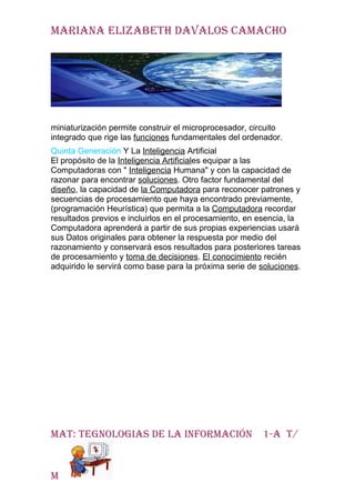Mariana elizabeth davalos caMacho




miniaturización permite construir el microprocesador, circuito
integrado que rige las funciones fundamentales del ordenador.
Quinta Generación Y La Inteligencia Artificial
El propósito de la Inteligencia Artificiales equipar a las
Computadoras con " Inteligencia Humana" y con la capacidad de
razonar para encontrar soluciones. Otro factor fundamental del
diseño, la capacidad de la Computadora para reconocer patrones y
secuencias de procesamiento que haya encontrado previamente,
(programación Heurística) que permita a la Computadora recordar
resultados previos e incluirlos en el procesamiento, en esencia, la
Computadora aprenderá a partir de sus propias experiencias usará
sus Datos originales para obtener la respuesta por medio del
razonamiento y conservará esos resultados para posteriores tareas
de procesamiento y toma de decisiones. El conocimiento recién
adquirido le servirá como base para la próxima serie de soluciones.




Mat: tegnologias de la inforMación                      1-a t/


M
 