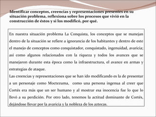 Identificar conceptos, creencias y representaciones presentes en su situación problema, reflexiona sobre los procesos que vivió en la construcción de éstos y si los modificó, por qué. En nuestra situación problema La Conquista, los conceptos que se manejan dentro de la situación se refiere a ignorancia de los habitantes y dentro de este el manejo de conceptos como conquistador, conquistado, ingenuidad, avaricia; así como algunos relacionados con la riqueza y todos los avances que se manejaron durante esta época como la infraestructura, el avance en armas y estrategias de ataque. Las creencias y representaciones que se han ido modificando es la de presentar a un personaje como Moctezuma,  como una persona ingenua al creer que Cortés era más que un ser humano y al mostrar esa inocencia fue lo que lo llevó a su perdición. Por otro lado, tenemos la actitud dominante de Cortés, dejándose llevar por la avaricia y la nobleza de los aztecas. 