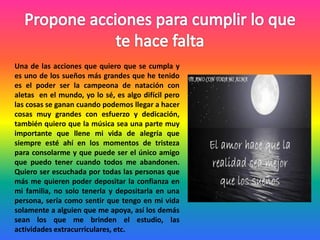 Una de las acciones que quiero que se cumpla y
es uno de los sueños más grandes que he tenido
es el poder ser la campeona de natación con
aletas en el mundo, yo lo sé, es algo difícil pero
las cosas se ganan cuando podemos llegar a hacer
cosas muy grandes con esfuerzo y dedicación,
también quiero que la música sea una parte muy
importante que llene mi vida de alegría que
siempre esté ahí en los momentos de tristeza
para consolarme y que puede ser el único amigo
que puedo tener cuando todos me abandonen.
Quiero ser escuchada por todas las personas que
más me quieren poder depositar la confianza en
mi familia, no solo tenerla y depositarla en una
persona, sería como sentir que tengo en mi vida
solamente a alguien que me apoya, así los demás
sean los que me brinden el estudio, las
actividades extracurriculares, etc.
 