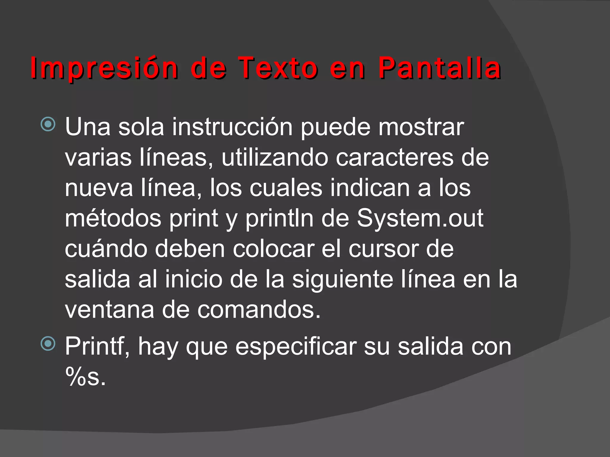 Impresión de Texto en Pantalla
 Una sola instrucción puede mostrar
  varias líneas, utilizando caracteres de
  nueva línea, los cuales indican a los
  métodos print y println de System.out
  cuándo deben colocar el cursor de
  salida al inicio de la siguiente línea en la
  ventana de comandos.
 Printf, hay que especificar su salida con
  %s.
 
