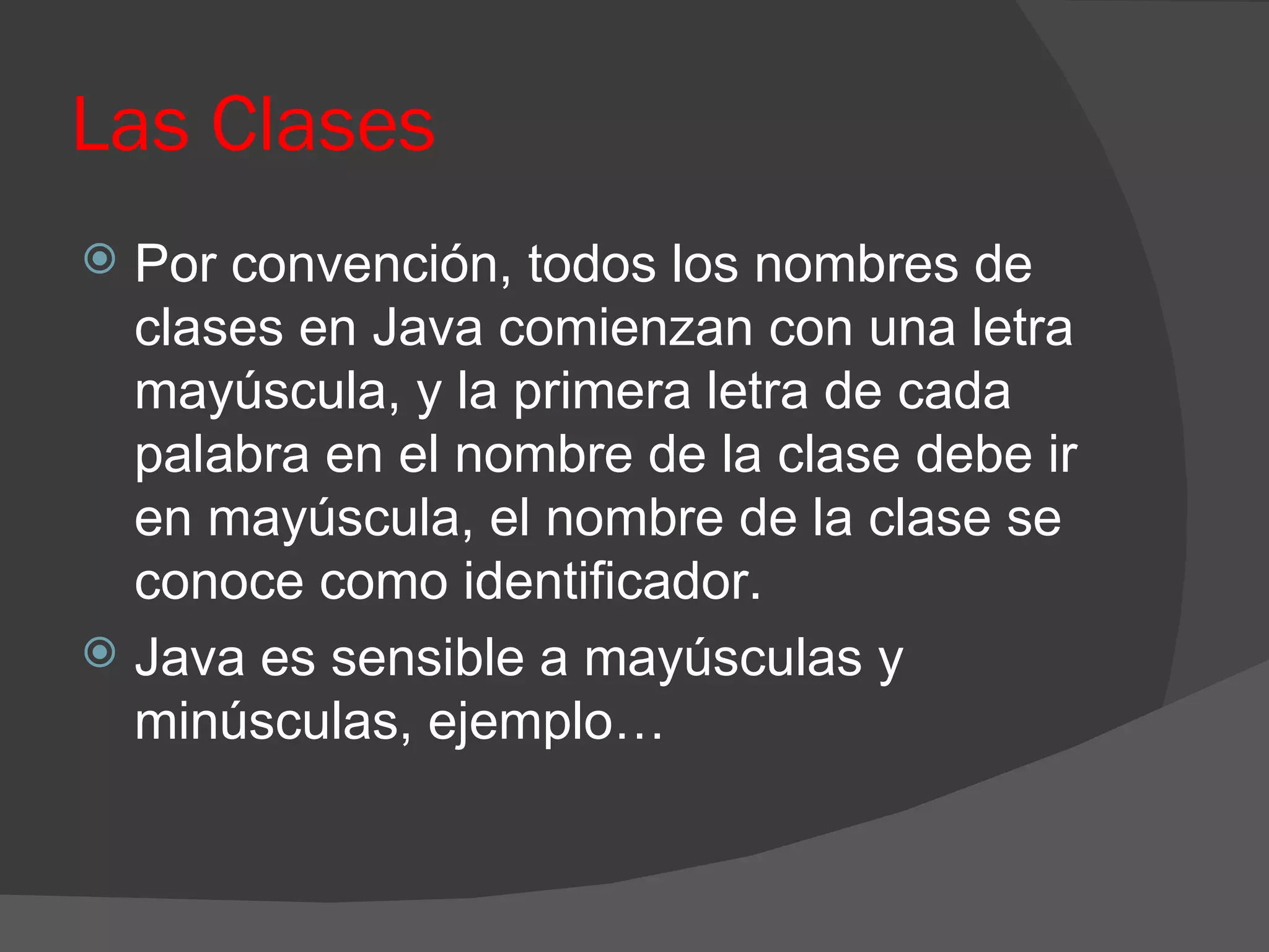 Las Clases
 Por convención, todos los nombres de
  clases en Java comienzan con una letra
  mayúscula, y la primera letra de cada
  palabra en el nombre de la clase debe ir
  en mayúscula, el nombre de la clase se
  conoce como identificador.
 Java es sensible a mayúsculas y
  minúsculas, ejemplo…
 