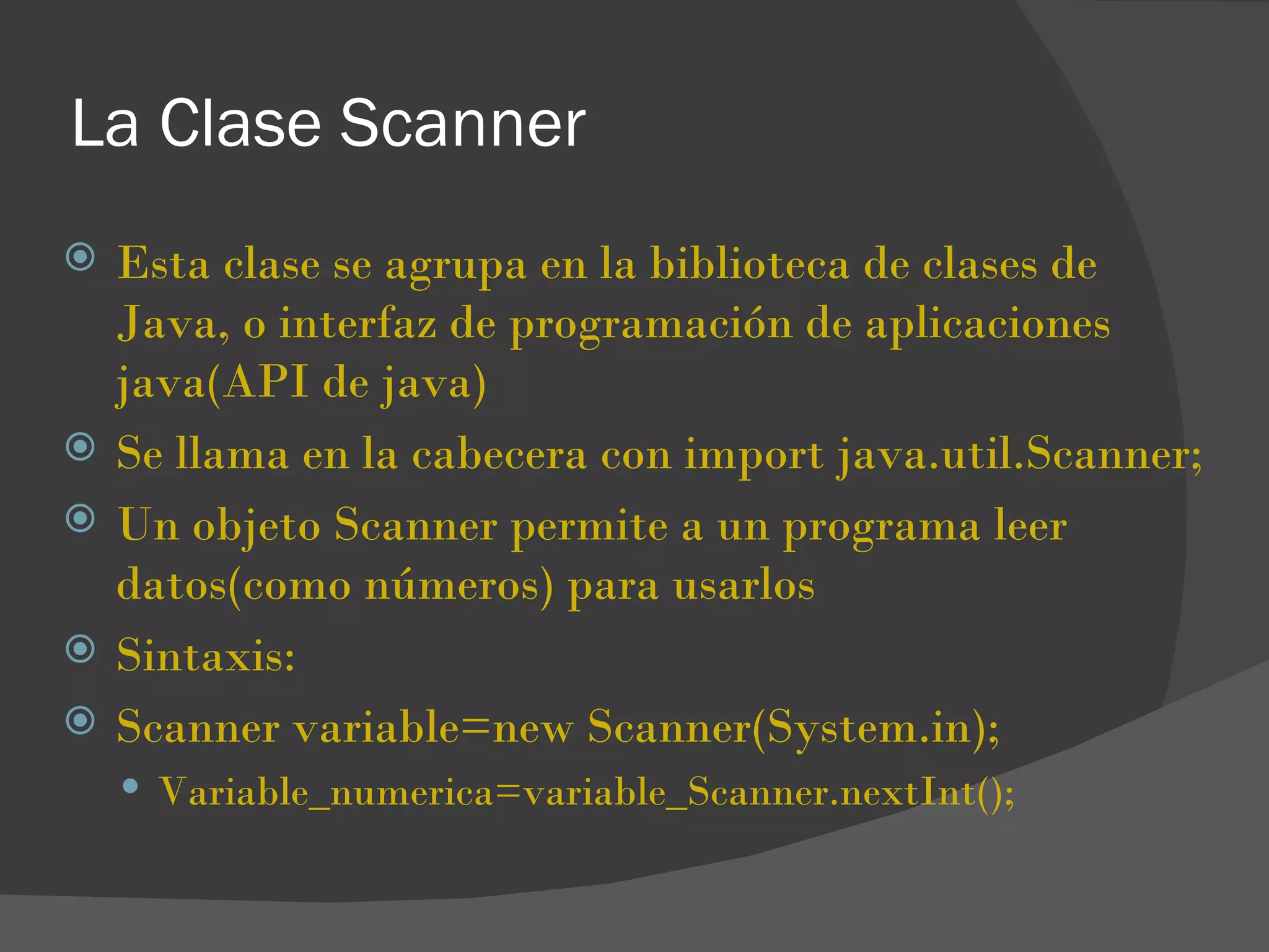 La Clase Scanner
   Esta clase se agrupa en la biblioteca de clases de
    Java, o interfaz de programación de aplicaciones
    java(API de java)
   Se llama en la cabecera con import java.util.Scanner;
   Un objeto Scanner permite a un programa leer
    datos(como números) para usarlos
   Sintaxis:
   Scanner variable=new Scanner(System.in);
     Variable_numerica=variable_Scanner.nextInt();
 
