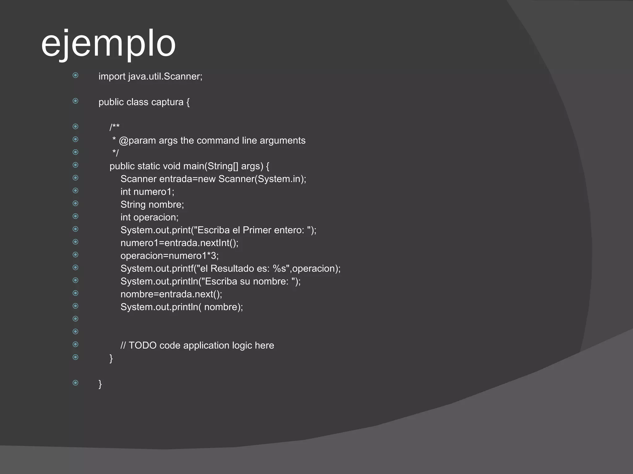 ejemplo
    import java.util.Scanner;

    public class captura {

        /**
         * @param args the command line arguments
         */
        public static void main(String[] args) {
            Scanner entrada=new Scanner(System.in);
            int numero1;
            String nombre;
            int operacion;
            System.out.print("Escriba el Primer entero: ");
            numero1=entrada.nextInt();
            operacion=numero1*3;
            System.out.printf("el Resultado es: %s",operacion);
            System.out.println("Escriba su nombre: ");
            nombre=entrada.next();
            System.out.println( nombre);
 
 
            // TODO code application logic here
        }

    }
 