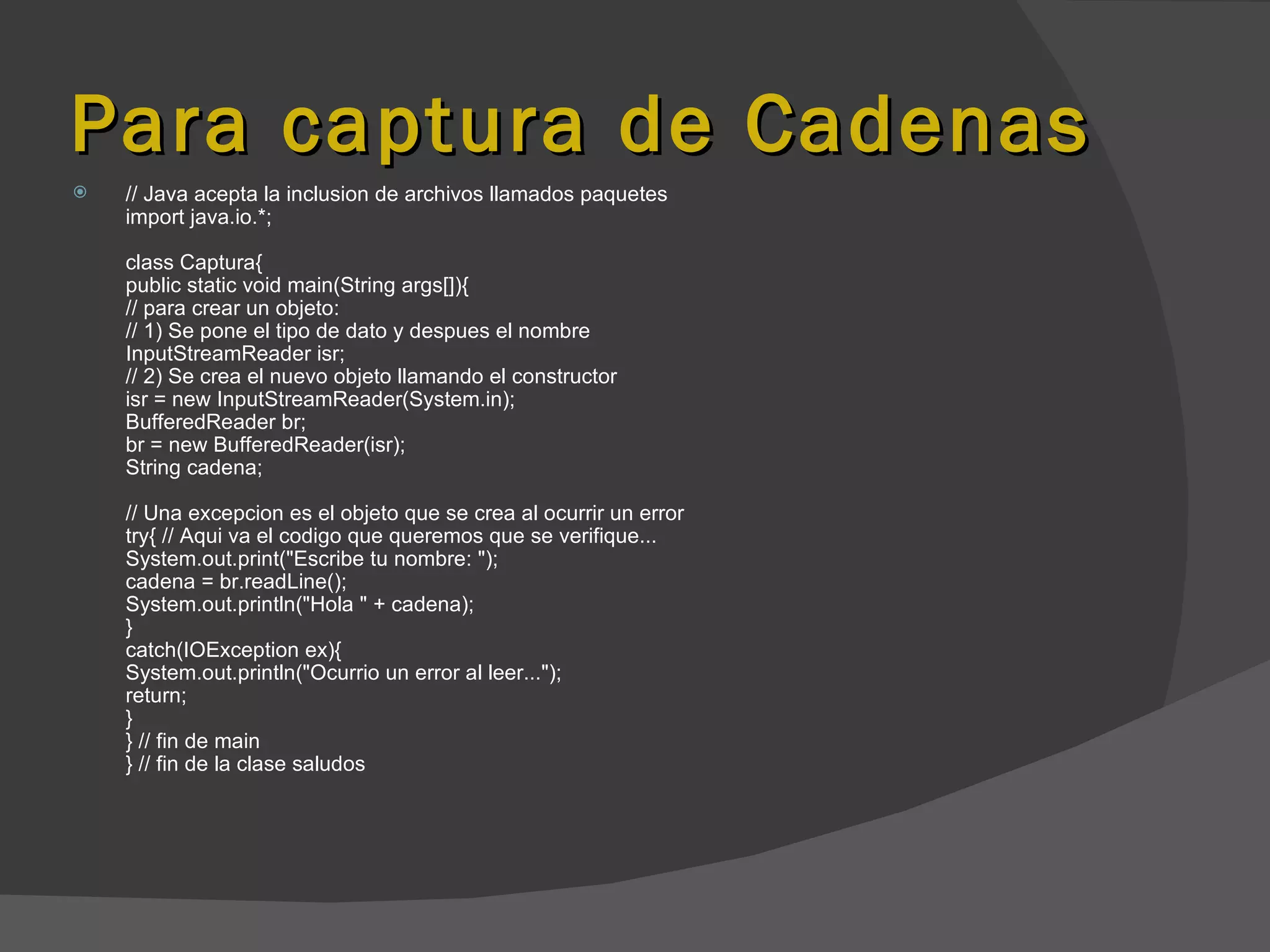 Para captura de Cadenas
   // Java acepta la inclusion de archivos llamados paquetes
    import java.io.*;

    class Captura{
    public static void main(String args[]){
    // para crear un objeto:
    // 1) Se pone el tipo de dato y despues el nombre
    InputStreamReader isr;
    // 2) Se crea el nuevo objeto llamando el constructor
    isr = new InputStreamReader(System.in);
    BufferedReader br;
    br = new BufferedReader(isr);
    String cadena;

    // Una excepcion es el objeto que se crea al ocurrir un error
    try{ // Aqui va el codigo que queremos que se verifique...
    System.out.print("Escribe tu nombre: ");
    cadena = br.readLine();
    System.out.println("Hola " + cadena);
    }
    catch(IOException ex){
    System.out.println("Ocurrio un error al leer...");
    return;
    }
    } // fin de main
    } // fin de la clase saludos
 