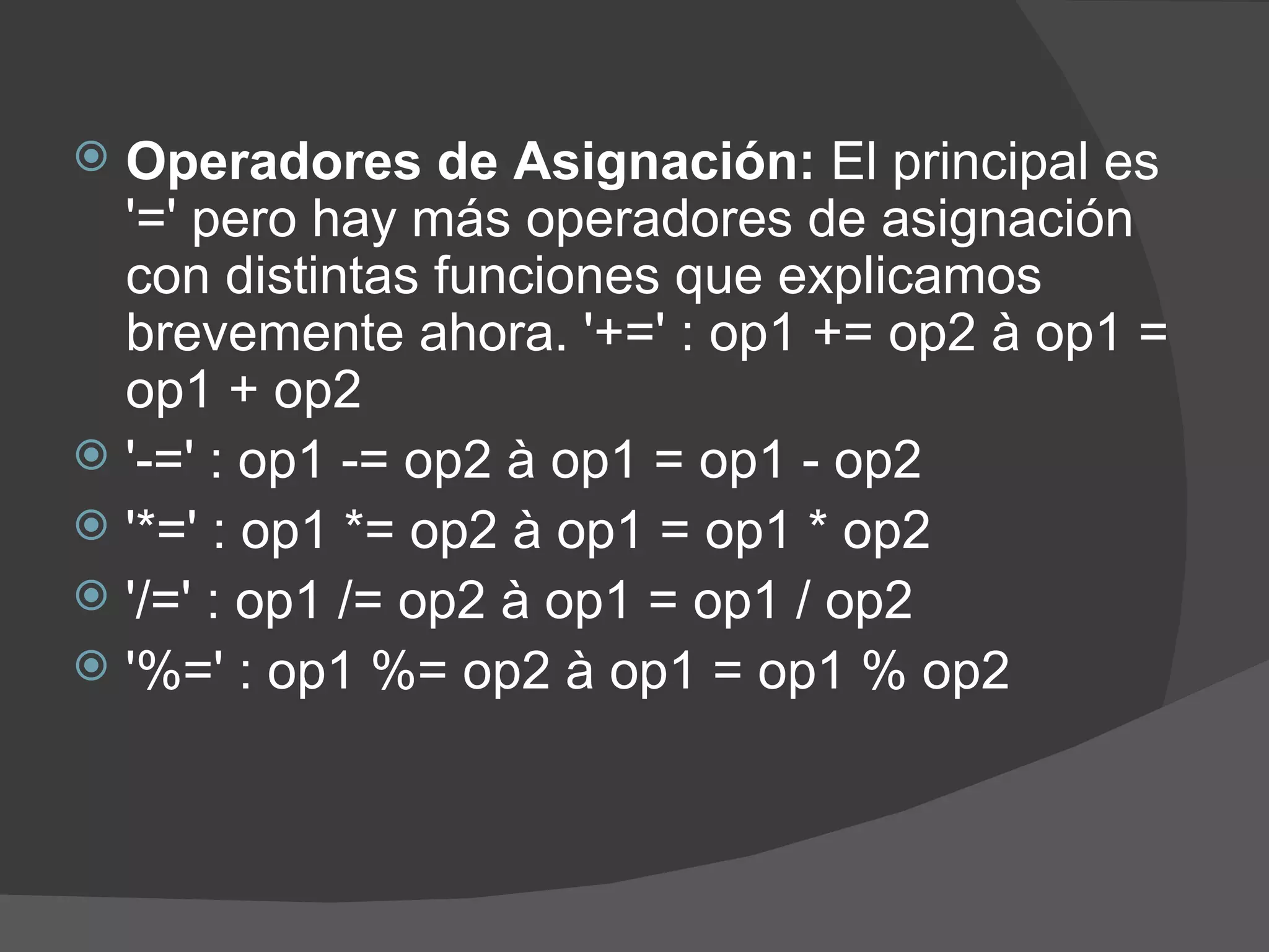  Operadores de Asignación: El principal es
  '=' pero hay más operadores de asignación
  con distintas funciones que explicamos
  brevemente ahora. '+=' : op1 += op2 à op1 =
  op1 + op2
 '-=' : op1 -= op2 à op1 = op1 - op2
 '*=' : op1 *= op2 à op1 = op1 * op2
 '/=' : op1 /= op2 à op1 = op1 / op2
 '%=' : op1 %= op2 à op1 = op1 % op2
 