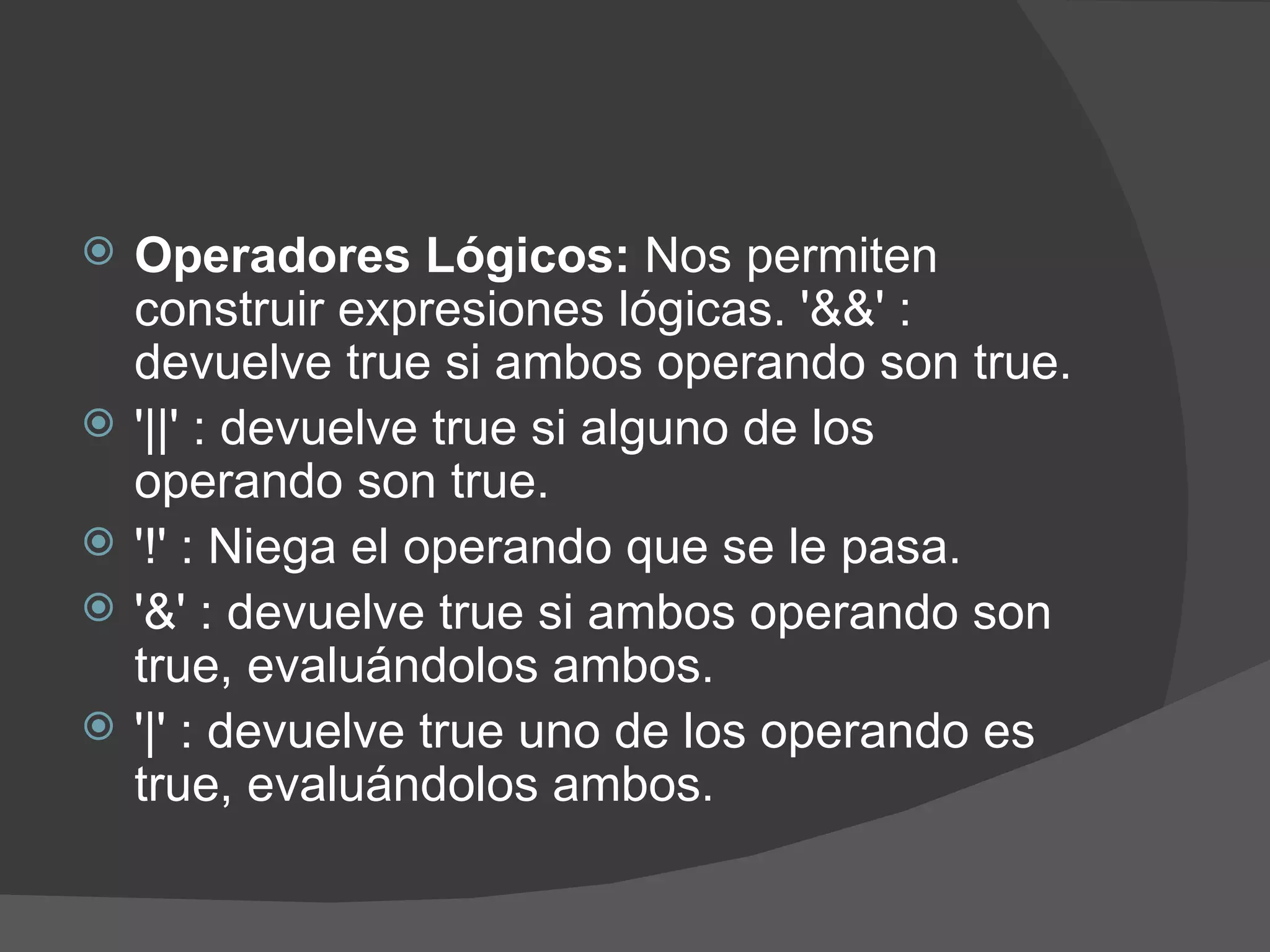    Operadores Lógicos: Nos permiten
    construir expresiones lógicas. '&&' :
    devuelve true si ambos operando son true.
   '||' : devuelve true si alguno de los
    operando son true.
   '!' : Niega el operando que se le pasa.
   '&' : devuelve true si ambos operando son
    true, evaluándolos ambos.
   '|' : devuelve true uno de los operando es
    true, evaluándolos ambos.
 