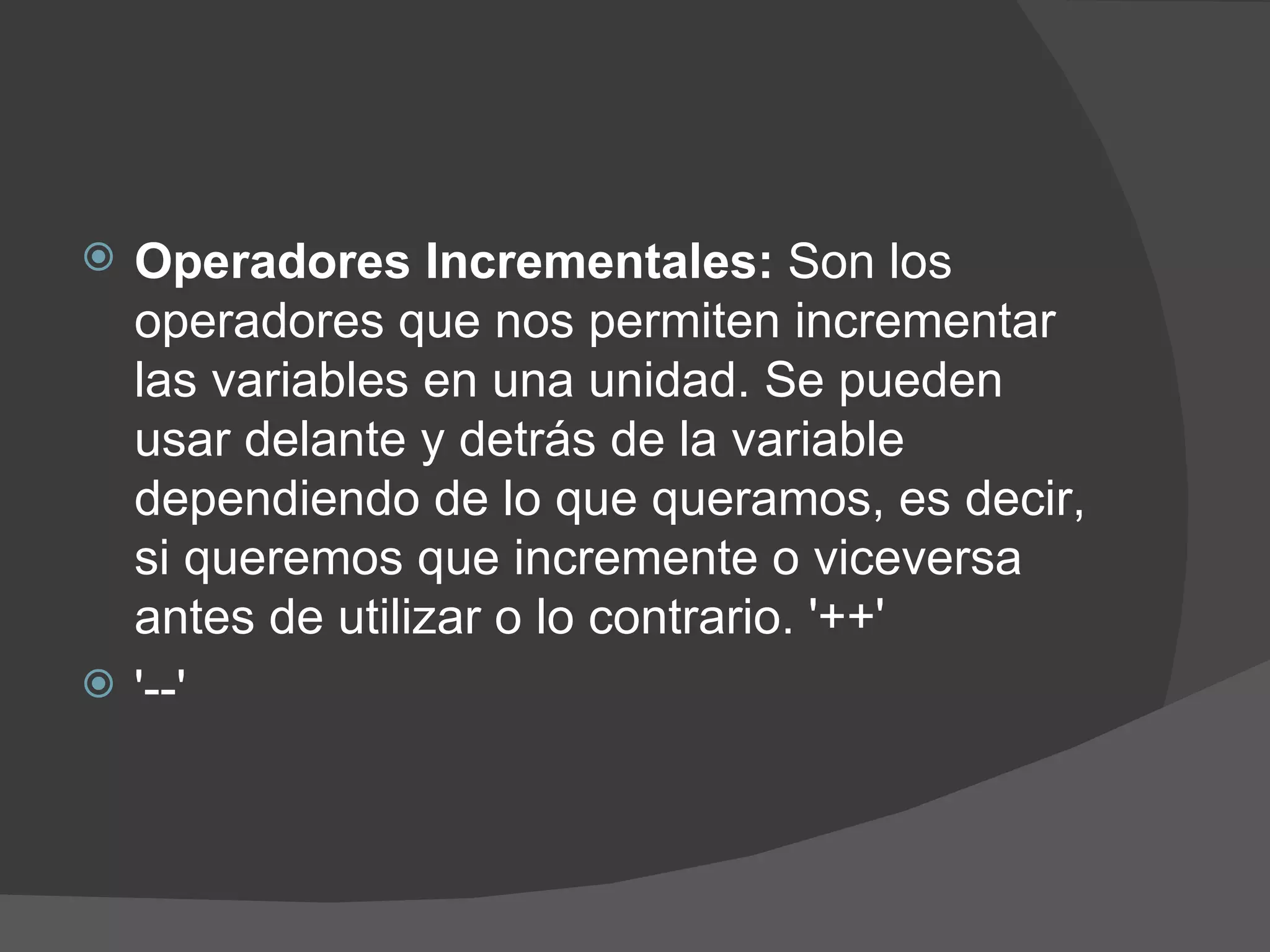    Operadores Incrementales: Son los
    operadores que nos permiten incrementar
    las variables en una unidad. Se pueden
    usar delante y detrás de la variable
    dependiendo de lo que queramos, es decir,
    si queremos que incremente o viceversa
    antes de utilizar o lo contrario. '++'
   '--'
 