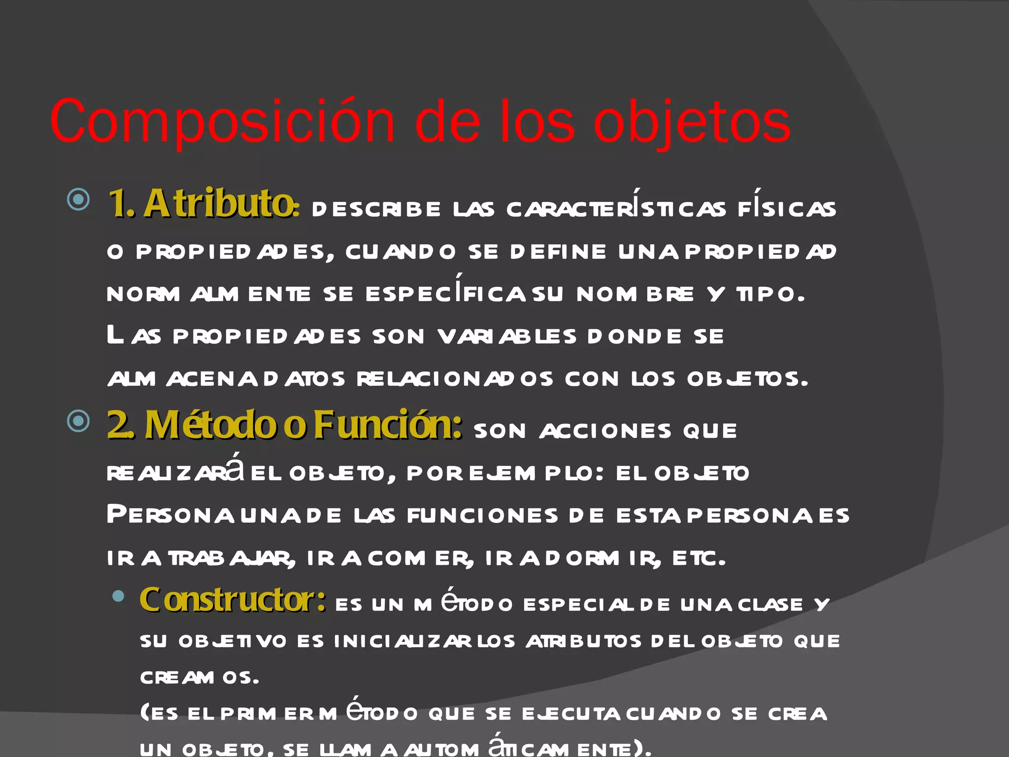 Composición de los objetos
   1. A tributo: d escribe las características físicas
          tributo
    o propied ad es, cuand o se d efine una propied ad
    norm alm ente se específica su nom bre y tipo.
    L as propied ad es son variables d ond e se
    alm acena d atos relacionad os con los objetos.
   2. Método o Función: son acciones que
    realizará el objeto, por ejem plo: el objeto
    Persona una d e las funciones d e esta persona es
    ir a trabajar, ir a com er, ir a d orm ir, etc.
     C onstructor: es un m étod o especial d e una clase y
      su objetivo es inicializar los atributos d el objeto que
      cream os.
      (es el prim er m étod o que se ejecuta cuand o se crea
      un objeto, se llam a autom áticam ente).
 