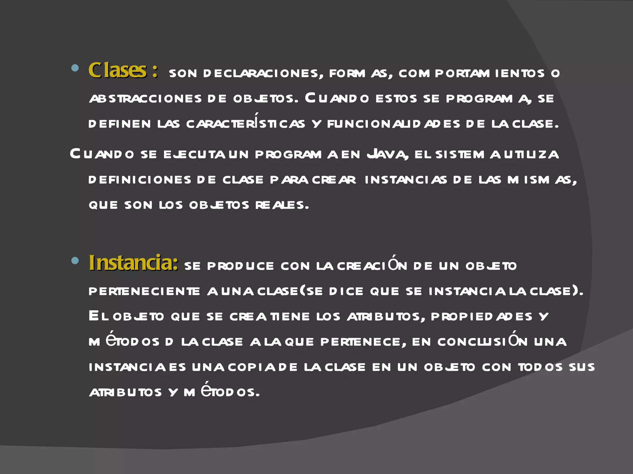  C lases : son d eclaraciones, form as, com portam ientos o
  abstracciones d e objetos. C uand o estos se program a, se
  d efinen las características y funcionalid ad es d e la clase.
C uand o se ejecuta un program a en Java, el sistem a utiliza
  d efiniciones d e clase para crear instancias d e las m ism as,
  que son los objetos reales.

 Instancia: se prod uce con la creaci ón d e un objeto
  perteneciente a una clase(se d ice que se instancia la clase).
  El objeto que se crea tiene los atributos, propied ad es y
  m étod os d la clase a la que pertenece, en conclusi ón una
  instancia es una copia d e la clase en un objeto con tod os sus
  atributos y m étod os.
 