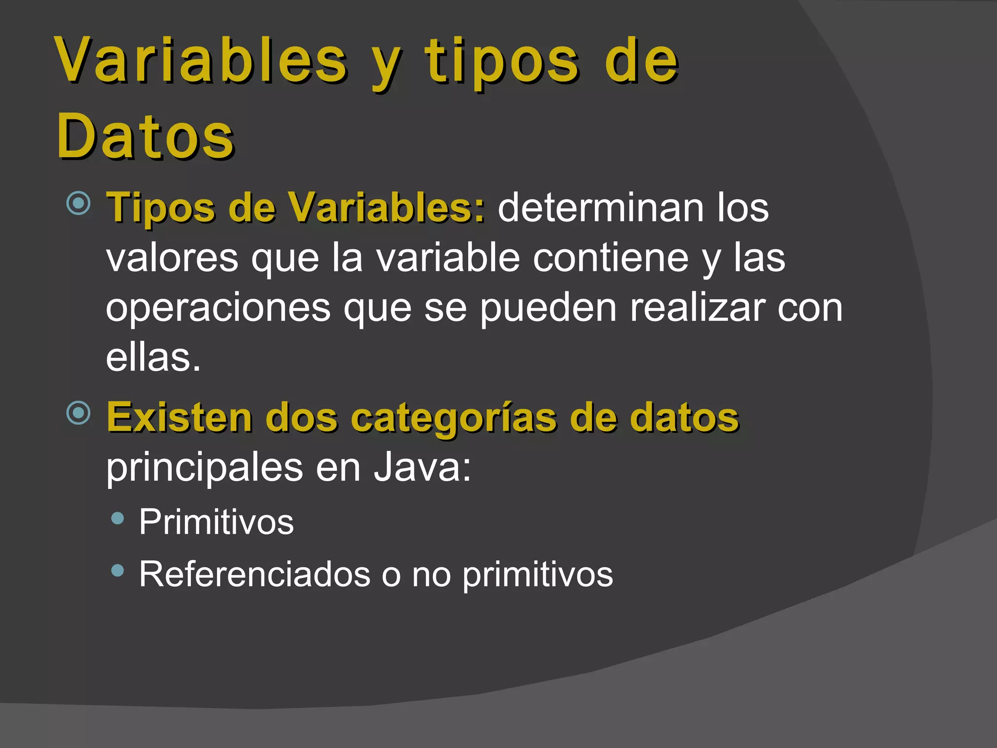 Variables y tipos de
Datos
 Tipos de Variables: determinan los
  valores que la variable contiene y las
  operaciones que se pueden realizar con
  ellas.
 Existen dos categorías de datos
  principales en Java:
     Primitivos
     Referenciados o no primitivos
 