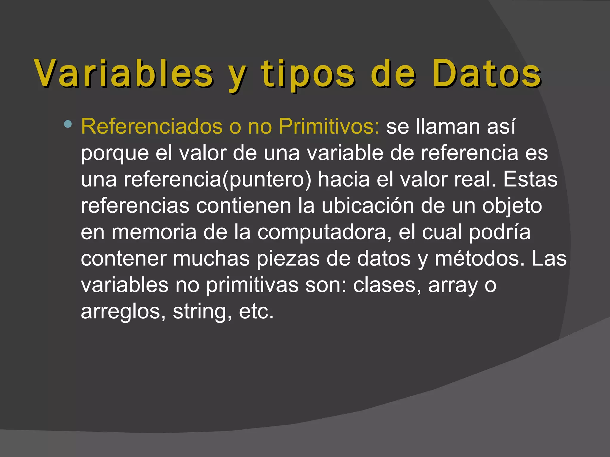 Variables y tipos de Datos
  Referenciados o no Primitivos: se llaman así
  porque el valor de una variable de referencia es
  una referencia(puntero) hacia el valor real. Estas
  referencias contienen la ubicación de un objeto
  en memoria de la computadora, el cual podría
  contener muchas piezas de datos y métodos. Las
  variables no primitivas son: clases, array o
  arreglos, string, etc.
 
