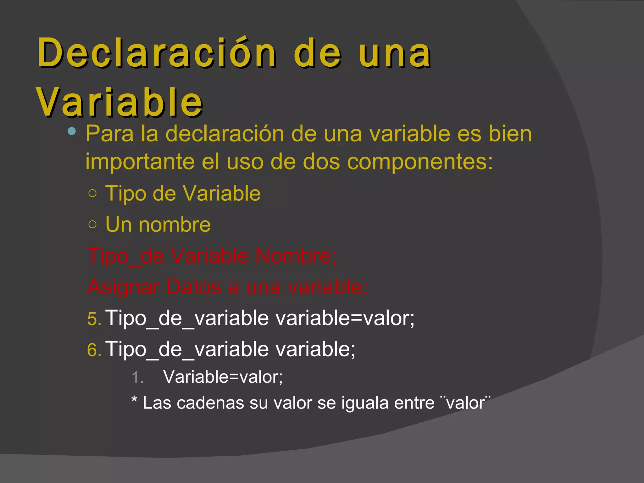 Declaración de una
Variable
  Para la declaración de una variable es bien
  importante el uso de dos componentes:
   ○ Tipo de Variable
   ○ Un nombre
   Tipo_de Variable Nombre;
   Asignar Datos a una variable:
   5. Tipo_de_variable variable=valor;
   6. Tipo_de_variable variable;
       1.  Variable=valor;
       * Las cadenas su valor se iguala entre ¨valor¨
 
