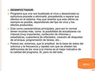    DESINFECTADOR:
   Programa que una vez localizado el virus y desactivada su
    estructura procede a eliminarlo, procediendo a reparar sus
    efectos en el sistema. Hay que reseñar que esto último no
    siempre es posible, dependiendo del tipo de virus y los
    efectos producidos.
   Esto como características principales, pero por lo normal
    tienen muchas más, como .la posibilidad de actualizarse vía
    Internet (muy importante), confección de informes y
    estadísticas, cuarentena de infectados, creación de disquetes
    de arranque, programación de tareas, etc...
   Parece ser, entonces, que la amplitud de la base de datos del
    antivirus y la frecuencia y rapidez con que se añaden las
    definiciones de los virus a la misma es el mejor indicativo de
    la calidad del programa. Sí, pero no del todo.



                                                                 MENU
 