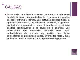 +
CAUSAS
 La anorexia normalmente comienza como un comportamiento
de dieta inocente, pero gradualmente progresa a una pérdida
de peso extrema y dañina. Las actitudes sociales hacia la
apariencia del cuerpo, las influencias familiares, la genética,
los factores neuroquímicos y del desarrollo se consideran
posibles contribuyentes a la causa de la anorexia. Los
adolescentes que desarrollan anorexia tienen más
probabilidades de proceder de familias que tienen
antecedentes de problemas de peso, enfermedad física y otros
problemas de salud mental, como depresión o drogadicción.
 