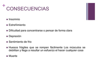 +
CONSECUENCIAS
 Insomnio
 Estreñimiento
 Dificultad para concentrarse o pensar de forma clara
 Depresión
 Sentimiento de frio
 Huesos frágiles que se rompen fácilmente Los músculos se
debilitan y llega a resultar un esfuerzo el hacer cualquier cosa
 Muerte
 