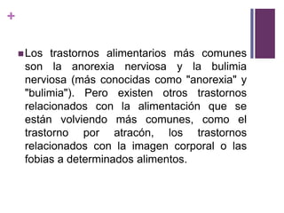 +
Los trastornos alimentarios más comunes
son la anorexia nerviosa y la bulimia
nerviosa (más conocidas como "anorexia" y
"bulimia"). Pero existen otros trastornos
relacionados con la alimentación que se
están volviendo más comunes, como el
trastorno por atracón, los trastornos
relacionados con la imagen corporal o las
fobias a determinados alimentos.
 