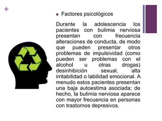 +  Factores psicológicos
Durante la adolescencia los
pacientes con bulimia nerviosa
presentan con frecuencia
alteraciones de conducta, de modo
que pueden presentar otros
problemas de impulsividad (como
pueden ser problemas con el
alcohol u otras drogas)
desinhibición sexual, alta
irritabilidad o labilidad emocional. A
menudo estos pacientes presentan
una baja autoestima asociada; de
hecho, la bulimia nerviosa aparece
con mayor frecuencia en personas
con trastornos depresivos.
 