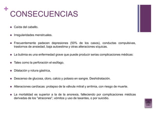 +
CONSECUENCIAS
 Caída del cabello.
 Irregularidades menstruales.
 Frecuentemente padecen depresiones (50% de los casos), conductas compulsivas,
trastornos de ansiedad, baja autoestima y otras alteraciones síquicas.
 La bulimia es una enfermedad grave que puede producir serias complicaciones médicas:
 Tales como la perforación el esófago.
 Dilatación y rotura gástrica,
 Descenso de glucosa, cloro, calcio y potasio en sangre. Deshidratación.
 Alteraciones cardíacas: prolapso de la válvula mitral y arritmia, con riesgo de muerte.
 La mortalidad es superior a la de la anorexia, falleciendo por complicaciones médicas
derivadas de los "atracones", vómitos y uso de laxantes, o por suicidio.
 