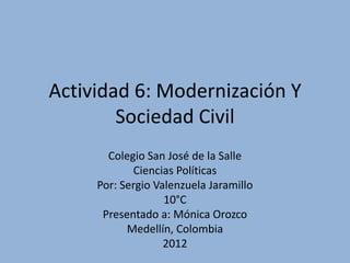 Actividad 6: Modernización Y
        Sociedad Civil
       Colegio San José de la Salle
            Ciencias Políticas
     Por: Sergio Valenzuela Jaramillo
                   10°C
      Presentado a: Mónica Orozco
           Medellín, Colombia
                   2012
 