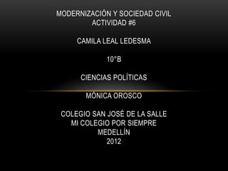 MODERNIZACIÓN Y SOCIEDAD CIVIL
        ACTIVIDAD #6

     CAMILA LEAL LEDESMA

             10°B

      CIENCIAS POLÍTICAS

       MÓNICA OROSCO

 COLEGIO SAN JOSÉ DE LA SALLE
   MI COLEGIO POR SIEMPRE
          MEDELLÍN
             2012
 