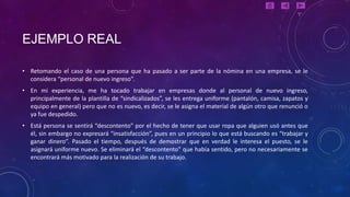 EJEMPLO REAL

• Retomando el caso de una persona que ha pasado a ser parte de la nómina en una empresa, se le
  considera “personal de nuevo ingreso”.
• En mi experiencia, me ha tocado trabajar en empresas donde al personal de nuevo ingreso,
  principalmente de la plantilla de “sindicalizados”, se les entrega uniforme (pantalón, camisa, zapatos y
  equipo en general) pero que no es nuevo, es decir, se le asigna el material de algún otro que renunció o
  ya fue despedido.
• Está persona se sentirá “descontento” por el hecho de tener que usar ropa que alguien usó antes que
  él, sin embargo no expresará “insatisfacción”, pues en un principio lo que está buscando es “trabajar y
  ganar dinero”. Pasado el tiempo, después de demostrar que en verdad le interesa el puesto, se le
  asignará uniforme nuevo. Se eliminará el “descontento” que había sentido, pero no necesariamente se
  encontrará más motivado para la realización de su trabajo.
 