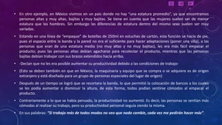 • En otro ejemplo, en México vivimos en un país donde no hay “una estatura promedio”, ya que encontramos
  personas altas y muy altas, bajitas y muy bajitas. Se tiene en cuenta que las mujeres suelen ser de menor
  estatura que los hombres. Sin embargo las diferencias de estatura dentro del mismo sexo suelen ser muy
  variadas.
• Estando en una línea de “empaque” de botellas de 250ml en estuches de cartón, esta función se hacía de pie,
  pues el espacio entre la banda y la pared no era el suficiente para hacer adaptaciones (poner una silla), a las
  personas que eran de una estatura media (no muy altas y no muy bajitas), les era más fácil empacar el
  producto; pues las personas altas debían agacharse para recolectar el producto, mientras que las personas
  bajitas debían trabajar con sus brazos extendidos hacía arriba.
• -Decían que no les era posible aumentar su productividad debido a las condiciones de trabajo-
• (Esto se deben también en que en México, la maquinaria y equipo que se compra o se adquiere es de origen
  extranjero y está diseñada para un grupo de personas especiales del lugar de origen)
• Después de un tiempo se logró que se recortara la banda, lo que permitió la colocación de bancos a los cuales
  se les podía aumentar o disminuir la altura, de esta forma, todos podían sentirse cómodos al empacar el
  producto.
• Contrariamente a lo que se había pensado, la productividad no aumentó. Es decir, las personas se sentían más
  cómodas al realizar su trabajo, pero su productividad personal seguía siendo la misma.
• En sus palabras: “Si trabajo más de todos modos no veo que nada cambie, cada vez me pedirán hacer más”.
 