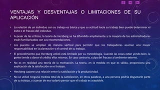 VENTAJAS Y DESVENTAJAS O LIMITACIONES DE SU
APLICACIÓN
• La relación de un individuo con su trabajo es básica y que su actitud hacia su trabajo bien puede determinar el
  éxito o el fracaso del individuo.
• A pesar de las críticas, la teoría de Herzberg se ha difundido ampliamente y la mayoría de los administradores
  están familiarizados con sus recomendaciones.
• Los puestos se amplían de manera vertical para permitir que los trabajadores asuman una mayor
  responsabilidad en la planeación y el control de su trabajo.
• El procedimiento que Herzberg utilizó está limitado por su metodología. Cuando las cosas están yendo bien, la
  gente tiende a darse el crédito ellos mismos. En caso contrario, culpa del fracaso al ambiente externo.
• No es en realidad una teoría de la motivación. La teoría, en la medida en que es válida, proporciona una
  explicación de la satisfacción en el trabajo.
• Herzberg supone una relación entre la satisfacción y la productividad.
• No se utilizó ninguna medida total de la satisfacción, en otras palabras, a una persona podría disgustarle parte
  de su trabajo, y a pesar de eso todavía pensar que el trabajo es aceptable.
 