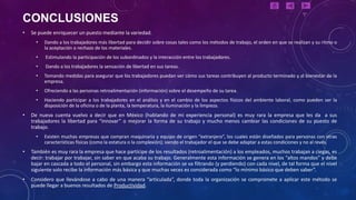 CONCLUSIONES
•   Se puede enriquecer un puesto mediante la variedad.
      •   Dando a los trabajadores más libertad para decidir sobre cosas tales como los métodos de trabajo, el orden en que se realizan y su ritmo o
          la aceptación o rechazo de los materiales.
      •   Estimulando la participación de los subordinados y la interacción entre los trabajadores.
      •   Dando a los trabajadores la sensación de libertad en sus tareas.
      •   Tomando medidas para asegurar que los trabajadores puedan ver cómo sus tareas contribuyen al producto terminado y al bienestar de la
          empresa.
      •   Ofreciendo a las personas retroalimentación (información) sobre el desempeño de su tarea.
      •   Haciendo participar a los trabajadores en el análisis y en el cambio de los aspectos físicos del ambiente laboral, como pueden ser la
          disposición de la oficina o de la planta, la temperatura, la iluminación y la limpieza.
•   De nueva cuenta vuelvo a decir que en México (hablando de mi experiencia personal) es muy rara la empresa que les da a sus
    trabajadores la libertad para “innovar” o mejorar la forma de su trabajo y mucho menos cambiar las condiciones de su puesto de
    trabajo.
      •   Existen muchas empresas que compran maquinaria y equipo de origen “extranjero”, los cuales están diseñados para personas con otras
          características físicas (como la estatura o la complexión); siendo el trabajador el que se debe adaptar a estas condiciones y no al revés.
•   También es muy rara la empresa que hace partícipe de los resultados (retroalimentación) a los empleados, muchos trabajan a ciegas, es
    decir: trabajar por trabajar, sin saber en que acaba su trabajo. Generalmente esta información se genera en los “altos mandos” y debe
    bajar en cascada a todo el personal, sin embargo esta información se va filtrando (y perdiendo) con cada nivel, de tal forma que el nivel
    siguiente solo recibe la información más básica y que muchas veces es considerada como “lo mínimo básico que deben saber”.
•   Considero que llevándose a cabo de una manera “articulada”, donde toda la organización se compromete a aplicar este método se
    puede llegar a buenos resultados de Productividad.
 