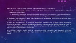 • La teoría ERC (en español) también contiene una dimensión de frustración-regresión.
    •   Cuando un nivel de necesidad de orden superior se ve frustrado, se incrementa el deseo del individuo de satisfacer la
        necesidad de un nivel inferior.
          •   Por ejemplo, la incapacidad de satisfacer una necesidad de interacción social puede incrementar el deseo de tener más dinero o
              mejores condiciones de trabajo. Así que la frustración puede llevar a la regresión a una necesidad inferior.

• No supone una jerarquía rígida en la que una necesidad inferior deba quedar suficientemente satisfecha, antes
  de que se pueda seguir adelante.
• La teoría ERG tiene en cuenta las diferencias individuales, afirmando que, variables como la escolaridad,
  antecedentes familiares y ambiente cultural pueden alterar la importancia o fuerza impulsora que un grupo de
  necesidades tiene para determinado individuo. De este modo, los miembros de culturas diferentes clasifican de
  forma distinta las categorías de las necesidades.
• Las necesidades múltiples pueden operar al mismo tiempo como motivadores, y la frustración al intentar
  satisfacer una necesidad de nivel superior puede dar como resultado la regresión a una necesidad de nivel
  inferior.
 