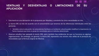 VENTAJAS Y                     DESVENTAJAS                      O      LIMITACIONES                    DE         SU
APLICACIÓN



• Esta teoría es una derivación de la propuesta por Maslow, y convierte las cinco necesidades en tres.
• La teoría ERC va más de acuerdo con el conocimiento que tenemos de las diferencias individuales entre las
  personas.
    •    Variables como la educación, los antecedentes familiares y el ambiente cultural pueden modificar la importancia o la
        fuerza impulsora que tiene un grupo de necesidades para un individuo determinado.
• Diversos estudios han apoyado la teoría ERG, pero también hay evidencias de que no funciona en algunas
  organizaciones. Sin embargo, en general, la teoría ERC representa una versión más válida de la jerarquía de
  necesidades que la fórmula original de Maslow.
 
