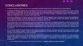 CONCLUSIONES
• Se basa en teorías anteriores con lo que representa una fácil comprensión y aplicación en el campo laboral.
• El método de Maslow engloba las necesidades de una forma que la mayoría de las personas podemos priorizar nuestras
  necesidades, sin embargo, coincido con el ERG, pues no necesariamente nos estancamos en una necesidad antes de
  pasar a la siguiente, más de una necesidad puede operar al mismo tiempo, y podemos utilizar una necesidad no
  cubierta (frustración) como “impulso” para cubrir otra.
• Creo que en México si se emplea pero se maneja más en la “forma negativa”, pues al tomar en cuenta las necesidades
  de los “grupos étnicos” o de las personas con “mínima o carente” preparación escolar, hay quienes abusan de sus
  necesidades para explotarlos de forma laboral o de cualquier otra forma.
• Se necesitaría de mucho esfuerzo para que esta metodología ofreciera los resultados deseados, pues al reconocer que
  cada persona tiene una “necesidad especial” que cubrir, y que está en función del ambiente cultura y las situaciones del
  día a día: se tendría que tener un tipo de plan especializado para cada situación personal. Quizá por esta razón se tiene
  la “evidencia” que no funciona para algunas organizaciones, pues sabemos que la mayoría se enfoca en “producir más
  con menos”
• En una Utopía donde la salud emocional de la persona importara más que cualquier ganancia económica, donde a cada
  persona se le pudiera ayudar a cubrir la necesidad específica en el momento que le surge: este método sería el más
  acertado; pues brindaría un trato personalizado.
• Sin embargo, vivimos en un mundo globalizado donde obtener ganancias es prioridad. Lo cual hará que cada individuo
  busque una mejora económica y la acumulación de bienes materiales para sentirse auto-realizado, no necesariamente
  siendo “aceptado” o “respetado” por el resto de la sociedad; ni importando el nivel de escolaridad o el éxito
  profesional.
     •   Hay un dicho que alguna vez escuche y no se me ha olvidado: “¿Amigo?, Amigo es un peso en la bolsa”
 
