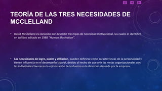 TEORÍA DE LAS TRES NECESIDADES DE
MCCLELLAND
• David McClelland es conocido por describir tres tipos de necesidad motivacional, las cuales él identificó
  en su libro editado en 1988 “Human Motivation”.




• Las necesidades de logro, poder y afiliación, pueden definirse como características de la personalidad y
  tienen influencia en el desempeño laboral, debido al hecho de que unir las metas organizacionales con
  las individuales favorecen la optimización del esfuerzo en la dirección deseada por la empresa.
 