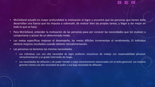 • McClelland estudió en mayor profundidad la motivación al logro y encontró que las personas que tienen éxito
  desarrollan una fuerza que los impulsa a sobresalir, de realizar bien las propias tareas, y llegar a ser mejor en
  todo lo que se hace.
• Para McClelland, entender la motivación de las personas pasa por conocer las necesidades que les mueven a
  comportarse o actuar de un determinado modo.
• Las metas específicas mejoran el desempeño, las metas difíciles incrementan el rendimiento, El individuo
  obtiene mejores resultados cuando obtiene retroalimentación.
• Las personas no tenemos las mismas necesidades
    •   Los individuos con una alta necesidad de logro prefieren situaciones de trabajo con responsabilidad personal,
        retroalimentación y un grado intermedio de riesgo.
    •   Las necesidades de afiliación y de poder tienden a estar estrechamente relacionadas con el éxito gerencial. Los mejores
        gerentes tienen una alta necesidad de poder y una baja necesidad de afiliación.
 