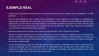 EJEMPLO REAL
• Trabaje para una empresa Multinacional la cual parecía tener los mismos valores que yo manejaba en mi vida
  personal.
• Tuve la mala experiencia que al entrar como personal de “nuevo ingreso” se me asignó un calendario de
  capacitación con todas las áreas, por cada uno de los puestos y con entrevistas con los principales gerentes de la
  organización, a fin de conocer el funcionamiento y necesidades especificas de todos los clientes internos, pues
  mi trabajo sería cómo Jefe de área. Sin embargo, esa fue una situación “ideal”, pues algunos de los gerentes
  nunca tuvieron tiempo de darme una entrevista.
• Nadie me capacitó para mi puesto, con lo que tuve que aprender “solo” a base de mis errores.
• En teoría mi jefe me debía hacer una revisión mensual, con la cual me daría mis objetivos y me retroalimentaría
  con mis resultados. Pero tampoco nunca hubo tiempo para eso. Sin embargo, mi jefe mandaba un reporte a su
  jefe de que esta entrevista se había llevado a cabo y yo tenía las instrucciones necesarias. Así pasé los primeros
  seis meses en aquel trabajo.
• Un día fui llamado por el jefe de mi jefe para decirme que no estaba cumpliendo con lo que se esperaba de mí,
  así que yo pregunté “qué era exactamente eso”. Se sorprendió mucho al saber que no me habían hecho una
  evaluación en todo este tiempo. Ese día me iban a despedir, sin embargo, como pude comprobar que nunca
  tuve una retroalimentación: me dieron otra oportunidad.
 