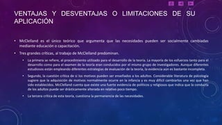 VENTAJAS Y DESVENTAJAS O LIMITACIONES DE SU
APLICACIÓN

• McClelland es el único teórico que argumenta que las necesidades pueden ser socialmente cambiadas
  mediante educación o capacitación.
• Tres grandes críticas, al trabajo de McClelland predominan.
    •   La primera se refiere, al procedimiento utilizado para el desarrollo de la teoría. La mayoría de los esfuerzos tanto para el
        desarrollo como para el examen de la teoría eran conducidos por el mismo grupo de investigadores. Aunque diferentes
        estudiosos están empleando diferentes estrategias de evaluación de la teoría, la evidencia aún es bastante incompleta.
    •   Segundo, la cuestión crítica de si los motivos pueden ser enseñados a los adultos. Considerable literatura de psicología
        sugiere que la adquisición de motivos normalmente ocurre en la infancia y es muy difícil cambiarlos una vez que han
        sido establecidos. McClelland cuenta que existe una fuerte evidencia de políticos y religiosos que indica que la conducta
        de los adultos puede ser drásticamente alterada en relativo poco tiempo.
    •   La tercera crítica de esta teoría, cuestiona la permanencia de las necesidades.
 