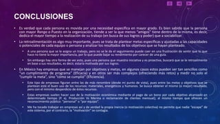 CONCLUSIONES
• Es verdad que cada persona es movida por una necesidad específica en mayor grado. Es bien sabido que la persona
  con mayor Rango o Puesto en la organización, tiende a ser la que menos “amigos” tiene dentro de la misma, es decir,
  dedica el mayor tiempo a la realización de su trabajo (en busca de sus logros y poder) que a sociabilizar.
• La retroalimentación es algo muy importante, pues se trata de plantear metas específicas y ajustadas a las capacidades
  o potenciales de cada equipo o persona y analizar los resultados de los objetivos que se hayan planteado.
     •   A una persona que se le asigna un trabajo, pero no se le da el seguimiento puede caer en una frustración de sentir que lo que
         hace no tiene la mayor importancia, por lo que puede bajar su rendimiento por carecer de una guía.
     •   Sin embargo hay otra forma de ver esto, pues una persona que muestra iniciativa y es proactiva, buscará que se le retroalimente
         en base a sus resultados, es decir, estaría motivada por sus logros.
• En México hay empresas que se manejan por objetivos y metas, en algunos casos estos pueden ser tan sencillos como
  “un cumplimiento de programa” (Eficacia) y en otros ser más complejos (ofreciendo más retos) y medir no solo el
  “cumplir la meta”, sino “cómo se cumplió” (Eficiencia).
     •   Este tipo de empresas figuran entre las de más renombre (desde mi punto de vista), pues entre las metas y objetivos que se
         plantean está el buen uso de los recursos: materiales, energéticos y humanos. Se busca obtener el mismo (o mejor) resultado,
         pero con el mínimo desperdicio de éstos recursos.
     •   Estas empresas suelen hacer uso de la motivación económica mediante el pago de un bono por cada objetivo alcanzado en
         determinado tiempo (P. ej. Producción Vs Merma o reclamación de clientes mensual); al mismo tiempo que ofrecen un
         reconocimiento público: “personal” o “por equipo”.
     •   Me ha tocado trabajar en empresas así y de verdad la propia inercia (o motivación colectiva) no permite que nadie “escape” de
         este sistema, por el contrario, la “motivación” se contagia.
 