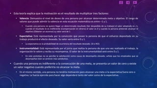 • Esta teoría explica que la motivación es el resultado de multiplicar tres factores:
     •   Valencia: Demuestra el nivel de deseo de una persona por alcanzar determinada meta u objetivo. El rango de
         valores que puede admitir la valencia en esta ecuación matemática es entre –1 y 1.
           •   Cuando una persona no quiere llegar un determinado resultado (Ser despedido de su trabajo) el valor adoptado es –1,
               cuando el resultado le es indiferente (Compensación en dinero) el valor es 0 y cuando la persona pretende alcanzar el
               objetivo (Obtener un ascenso) su valor será de 1

     •   Expectativa: Está representada por la convicción que posee la persona de que el esfuerzo depositado en su
         trabajo producirá el efecto deseado. Su valor varía entre 0 y 1.
           •   La expectativa es la probabilidad de ocurrencia del resultado deseado. (SI o NO)

     •   Instrumentalidad: Está representada por el juicio que realiza la persona de que una vez realizado el trabajo, la
         organización lo valore y reciba su recompensa. El valor de la instrumentalidad será entre 0 y 1.
           •   En este prototipo no se percibe la satisfacción como causa de desempeño elevado; señala que los empleados que se
               desempeñan bien se sentirán más satisfechos.

• Cuando una persona es indiferente a la consecución de una meta, se presenta un valor de cero y existe
  un valor negativo cuando preferiría no alcanzar la meta.
     •   En el mismo sentido, una persona no tendría motivación para alcanzar una meta si la expectativa fuera cero o
         negativa. La fuerza ejercida para hacer algo dependerá tanto del valor como de la expectativa.
 