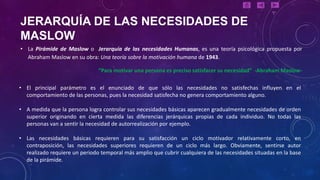 JERARQUÍA DE LAS NECESIDADES DE
MASLOW
• La Pirámide de Maslow o Jerarquía de las necesidades Humanas, es una teoría psicológica propuesta por
  Abraham Maslow en su obra: Una teoría sobre la motivación humana de 1943.

                               “Para motivar una persona es preciso satisfacer su necesidad” -Abraham Maslow-

• El principal parámetro es el enunciado de que sólo las necesidades no satisfechas influyen en el
  comportamiento de las personas, pues la necesidad satisfecha no genera comportamiento alguno.

• A medida que la persona logra controlar sus necesidades básicas aparecen gradualmente necesidades de orden
  superior originando en cierta medida las diferencias jerárquicas propias de cada individuo. No todas las
  personas van a sentir la necesidad de autorrealización por ejemplo.

• Las necesidades básicas requieren para su satisfacción un ciclo motivador relativamente corto, en
  contraposición, las necesidades superiores requieren de un ciclo más largo. Obviamente, sentirse autor
  realizado requiere un periodo temporal más amplio que cubrir cualquiera de las necesidades situadas en la base
  de la pirámide.
 