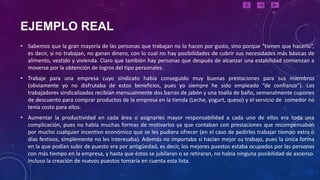 EJEMPLO REAL
• Sabemos que la gran mayoría de las personas que trabajan no lo hacen por gusto, sino porque “tienen que hacerlo”,
  es decir, si no trabajan, no ganan dinero, con lo cual no hay posibilidades de cubrir sus necesidades más básicas de
  alimento, vestido y vivienda. Claro que también hay personas que después de alcanzar una estabilidad comienzan a
  moverse por la obtención de logros del tipo personales.
• Trabaje para una empresa cuyo sindicato había conseguido muy buenas prestaciones para sus miembros
  (obviamente yo no disfrutaba de estos beneficios, pues yo siempre he sido empleado “de confianza”). Los
  trabajadores sindicalizados recibían mensualmente dos barras de jabón y una toalla de baño, semanalmente cupones
  de descuento para comprar productos de la empresa en la tienda (Leche, yogurt, queso) y el servicio de comedor no
  tenía costo para ellos.
• Aumentar la productividad en cada área o asignarles mayor responsabilidad a cada uno de ellos era toda una
  complicación, pues no había muchas formas de motivarlos ya que contaban con prestaciones que recompensaban
  por mucho cualquier incentivo económico que se les pudiera ofrecer (en el caso de pedirles trabajar tiempo extra o
  días festivos, simplemente no les interesaba). Además no importaba si hacían mejor su trabajo, pues la única forma
  en la que podían subir de puesto era por antigüedad, es decir, los mejores puestos estaba ocupados por las personas
  con más tiempo en la empresa, y hasta que éstos se jubilaran o se retiraran, no había ninguna posibilidad de ascenso.
  Incluso la creación de nuevos puestos tomaría en cuenta esta lista.
 