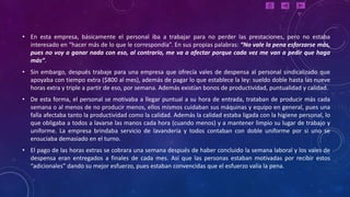 • En esta empresa, básicamente el personal iba a trabajar para no perder las prestaciones, pero no estaba
  interesado en “hacer más de lo que le correspondía”. En sus propias palabras: “No vale la pena esforzarse más,
  pues no voy a ganar nada con eso, al contrario, me va a afectar porque cada vez me van a pedir que haga
  más”.
• Sin embargo, después trabaje para una empresa que ofrecía vales de despensa al personal sindicalizado que
  apoyaba con tiempo extra ($800 al mes), además de pagar lo que establece la ley: sueldo doble hasta las nueve
  horas extra y triple a partir de eso, por semana. Además existían bonos de productividad, puntualidad y calidad.
• De esta forma, el personal se motivaba a llegar puntual a su hora de entrada, trataban de producir más cada
  semana o al menos de no producir menos, ellos mismos cuidaban sus máquinas y equipo en general, pues una
  falla afectaba tanto la productividad como la calidad. Además la calidad estaba ligada con la higiene personal, lo
  que obligaba a todos a lavarse las manos cada hora (cuando menos) y a mantener limpio su lugar de trabajo y
  uniforme. La empresa brindaba servicio de lavandería y todos contaban con doble uniforme por si uno se
  ensuciaba demasiado en el turno.
• El pago de las horas extras se cobrara una semana después de haber concluido la semana laboral y los vales de
  despensa eran entregados a finales de cada mes. Así que las personas estaban motivadas por recibir estos
  “adicionales” dando su mejor esfuerzo, pues estaban convencidas que el esfuerzo valía la pena.
 