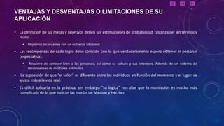 VENTAJAS Y DESVENTAJAS O LIMITACIONES DE SU
APLICACIÓN

• La definición de las metas y objetivos deben ser estimaciones de probabilidad “alcanzable” en términos
  reales.
     •   Objetivos alcanzables con un esfuerzo adicional
• Las recompensas de cada logro debe coincidir con lo que verdaderamente espera obtener el personal
  (expectativa).
     •    Requiere de conocer bien a las personas, así como su cultura y sus intereses. Además de un sistema de
         recompensas de múltiples estímulos.
•   La suposición de que “el valor” es diferente entre los individuos en función del momento y el lugar: se
    ajusta más a la vida real.
• Es difícil aplicarla en la práctica, sin embargo “su lógica” nos dice que la motivación es mucho más
  complicada de lo que indican las teorías de Maslow y Herzber.
 