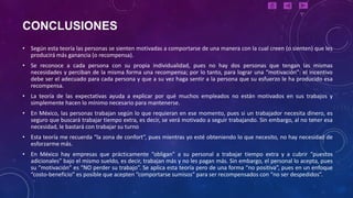 CONCLUSIONES
• Según esta teoría las personas se sienten motivadas a comportarse de una manera con la cual creen (o sienten) que les
  producirá más ganancia (o recompensa).
• Se reconoce a cada persona con su propia individualidad, pues no hay dos personas que tengan las mismas
  necesidades y perciban de la misma forma una recompensa; por lo tanto, para lograr una “motivación”: el incentivo
  debe ser el adecuado para cada persona y que a su vez haga sentir a la persona que su esfuerzo le ha producido esa
  recompensa.
• La teoría de las expectativas ayuda a explicar por qué muchos empleados no están motivados en sus trabajos y
  simplemente hacen lo mínimo necesario para mantenerse.
• En México, las personas trabajan según lo que requieran en ese momento, pues si un trabajador necesita dinero, es
  seguro que buscará trabajar tiempo extra, es decir, se verá motivado a seguir trabajando. Sin embargo, al no tener esa
  necesidad, le bastará con trabajar su turno
• Esta teoría me recuerda “la zona de confort”, pues mientras yo esté obteniendo lo que necesito, no hay necesidad de
  esforzarme más.
• En México hay empresas que prácticamente “obligan” a su personal a trabajar tiempo extra y a cubrir “puestos
  adicionales” bajo el mismo sueldo, es decir, trabajan más y no les pagan más. Sin embargo, el personal lo acepta, pues
  su “motivación” es “NO perder su trabajo”. Se aplica esta teoría pero de una forma “no positiva”, pues en un enfoque
  “costo-beneficio” es posible que acepten “comportarse sumisos” para ser recompensados con “no ser despedidos”.
 