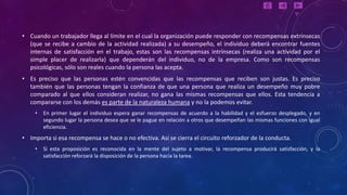 • Cuando un trabajador llega al límite en el cual la organización puede responder con recompensas extrínsecas
  (que se recibe a cambio de la actividad realizada) a su desempeño, el individuo deberá encontrar fuentes
  internas de satisfacción en el trabajo, estas son las recompensas intrínsecas (realiza una actividad por el
  simple placer de realizarla) que dependerán del individuo, no de la empresa. Como son recompensas
  psicológicas, sólo son reales cuando la persona las acepta.
• Es preciso que las personas estén convencidas que las recompensas que reciben son justas. Es preciso
  también que las personas tengan la confianza de que una persona que realiza un desempeño muy pobre
  comparado al que ellos consideran realizar, no gana las mismas recompensas que ellos. Esta tendencia a
  compararse con los demás es parte de la naturaleza humana y no la podemos evitar.
    •   En primer lugar el individuo espera ganar recompensas de acuerdo a la habilidad y el esfuerzo desplegado, y en
        segundo lugar la persona desea que se le pague en relación a otros que desempeñan las mismas funciones con igual
        eficiencia.
• Importa si esa recompensa se hace o no efectiva. Así se cierra el circuito reforzador de la conducta.
    •   Si esta proposición es reconocida en la mente del sujeto a motivar, la recompensa producirá satisfacción, y la
        satisfacción reforzará la disposición de la persona hacia la tarea.
 