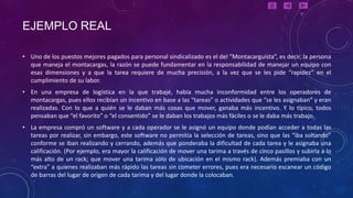 EJEMPLO REAL

• Uno de los puestos mejores pagados para personal sindicalizado es el del “Montacarguista”, es decir, la persona
  que maneja el montacargas, la razón se puede fundamentar en la responsabilidad de manejar un equipo con
  esas dimensiones y a que la tarea requiere de mucha precisión, a la vez que se les pide “rapidez” en el
  cumplimiento de su labor.
• En una empresa de logística en la que trabajé, había mucha inconformidad entre los operadores de
  montacargas, pues ellos recibían un incentivo en base a las “tareas” o actividades que “se les asignaban” y eran
  realizadas. Con lo que a quién se le daban más cosas que mover, ganaba más incentivo. Y lo típico, todos
  pensaban que “el favorito” o “el consentido” se le daban los trabajos más fáciles o se le daba más trabajo.
• La empresa compró un software y a cada operador se le asignó un equipo donde podían acceder a todas las
  tareas por realizar, sin embargo, este software no permitía la selección de tareas, sino que las “iba soltando”
  conforme se iban realizando y cerrando, además que ponderaba la dificultad de cada tarea y le asignaba una
  calificación. (Por ejemplo, era mayor la calificación de mover una tarima a través de cinco pasillos y subirla a lo
  más alto de un rack; que mover una tarima sólo de ubicación en el mismo rack). Además premiaba con un
  “extra” a quienes realizaban más rápido las tareas sin cometer errores, pues era necesario escanear un código
  de barras del lugar de origen de cada tarima y del lugar donde la colocaban.
 
