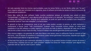 • Así cada operador tenía las mismas oportunidades, pues las tareas fáciles y no tan fáciles salían casi “al azar”,
  pues ninguno sabía que actividad era la siguiente, pues el software priorizaba las tareas en base al consumo de
  materiales por producción.
• Como dije, antes de este software había muchos problemas porque se pensaba que existía el típico
  “compadrazgo” y “amiguismo”, pues algunos jefes de área tenían a un operador “de confianza” y quien le daban
  el trabajo que había en su área. Después de la aplicación, se pudo ver quién era en verdad el que merecía ser
  reconocido como el “que más trabajaba” y lo hacía mejor.
• Se generó un tipo de competencia, pues al ver que todos podían acceder al premio, se auto motivaron y
  comenzaron a buscar hacer “más movimientos” (trabajar más); buscando incluso trabajo en otras áreas
  (mediante el uso del software se podía ingresar a las tareas de toda la planta y dependía de cada uno el hacer
  sólo las de su área o buscar fuera de ella), incluso el trabajo más sencillo generaba puntos que sumar.
• Ellos mismos exigían a los gerentes de cada área liberar más tareas, pues la calificación final se conocía la final
  del turno. –con el tiempo se amañaron y conocieron cuales tareas generaban más puntos, dejando que alguien
  más las hiciera para liberar la siguiente tarea-
• Al final esto hizo que los que realmente valoraban su trabajo (y les gustaba) hacían el mayor número de tareas y
  lo hacían bien, mientras que los que “solo cumplían” dejaban las tareas de “mayor esfuerzo” para alguien más,
  esperado sólo las “que les valía la pena” realizar.
 