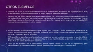 OTROS EJEMPLOS
• La razón por la que yo voluntariamente renuncié a mi primer trabajo, fue porque me pagaban la mitad de lo
  que le pagaban a los otros supervisores de mi propia área y en general de la empresa.
• La razón que me daban era que como yo seguía estudiando y era mi primer empleo (no tenía experiencia) no
  me podían ofrecer más, pero que con el tiempo me nivelarían e incluso me pagarían un retroactivo. Pasaron
  tres años y esto nunca llegó. Por tal motivo renuncié y me fui a trabajar a otra empresa que me pagaba 20%
  más que los supervisores de mi primer trabajo.



• En otra empresa donde promovieron al jefe, dijeron que “cualquiera” de los supervisores podía ocupar el
  puesto, en teoría se tomarían en cuenta los índices de productividad, compromiso, calidad y ausentismo del
  personal a cargo para la mejor selección.
• Al final, pidieron que el personal sindicalizado escogiera a uno de nosotros para ocupar el puesto del jefe.
  Obviamente ganó el que mejor se llevaba con ellos, no el que mejor trabajaba. La Gerencia no tomó en cuenta
  NADA de lo que habían dicho que iba a calificar.
• Quizá yo no esperaba ser el seleccionado, porque apenas llevaba un año en la organización, pero
  definitivamente yo considero que había mejores opciones (otras personas) para cubrir el puesto.
 